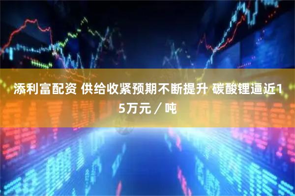 添利富配资 供给收紧预期不断提升 碳酸锂逼近15万元／吨