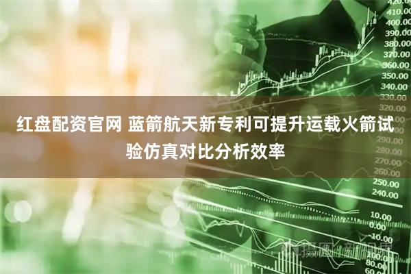 红盘配资官网 蓝箭航天新专利可提升运载火箭试验仿真对比分析效率