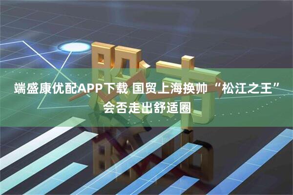 端盛康优配APP下载 国贸上海换帅 “松江之王”会否走出舒适圈