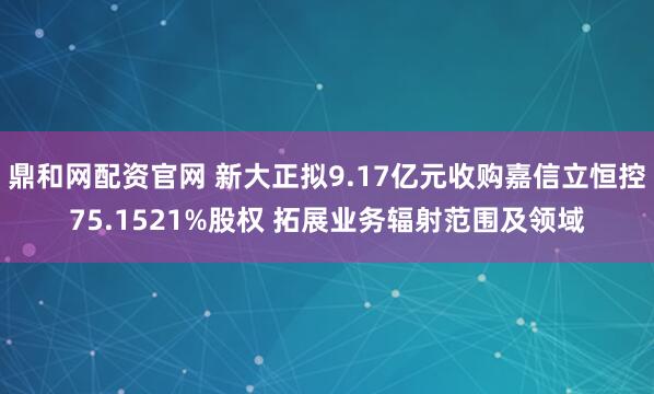 鼎和网配资官网 新大正拟9.17亿元收购嘉信立恒控75.1521%股权 拓展业务辐射范围及领域