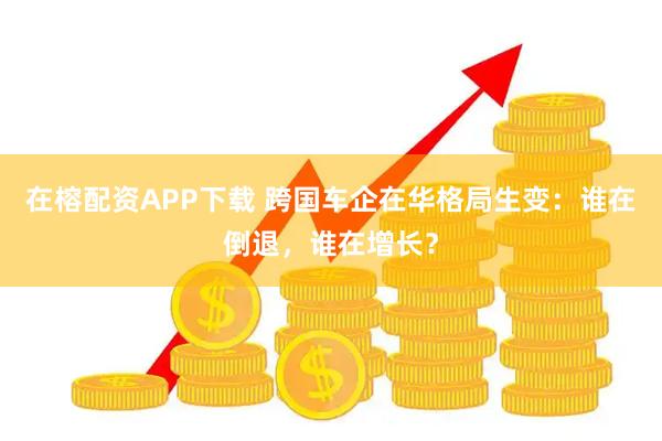 在榕配资APP下载 跨国车企在华格局生变：谁在倒退，谁在增长？