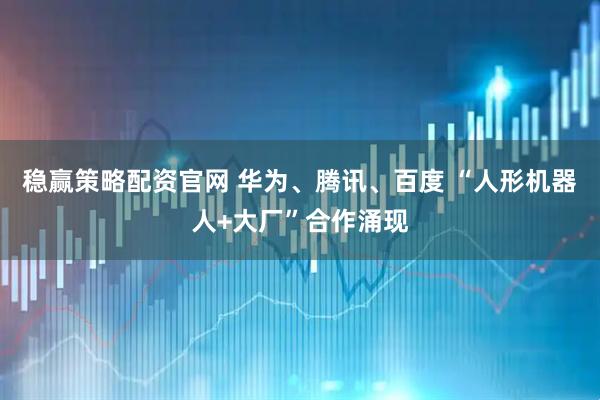 稳赢策略配资官网 华为、腾讯、百度 “人形机器人+大厂”合作涌现