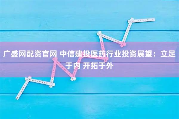 广盛网配资官网 中信建投医药行业投资展望：立足于内 开拓于外