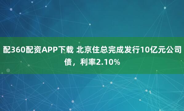 配360配资APP下载 北京住总完成发行10亿元公司债，利率2.10%