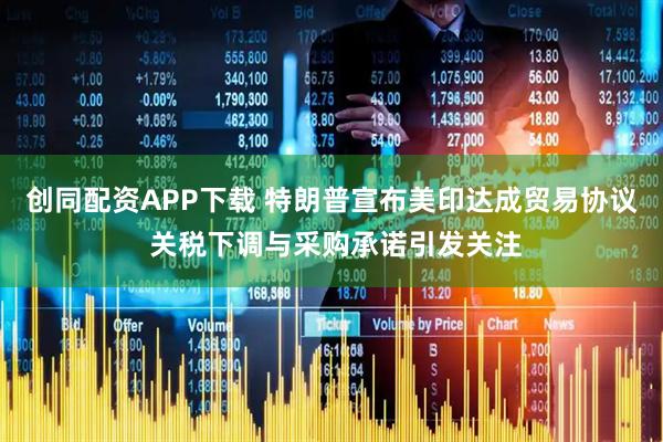 创同配资APP下载 特朗普宣布美印达成贸易协议 关税下调与采购承诺引发关注