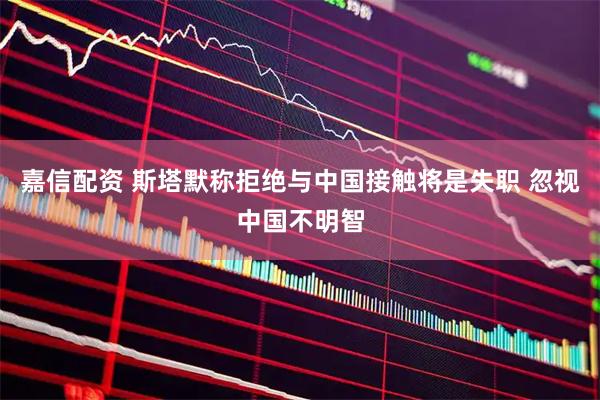 嘉信配资 斯塔默称拒绝与中国接触将是失职 忽视中国不明智