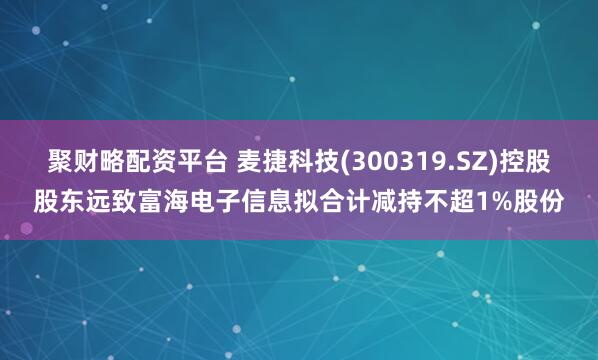 聚财略配资平台 麦捷科技(300319.SZ)控股股东远致富海电子信息拟合计减持不超1%股份