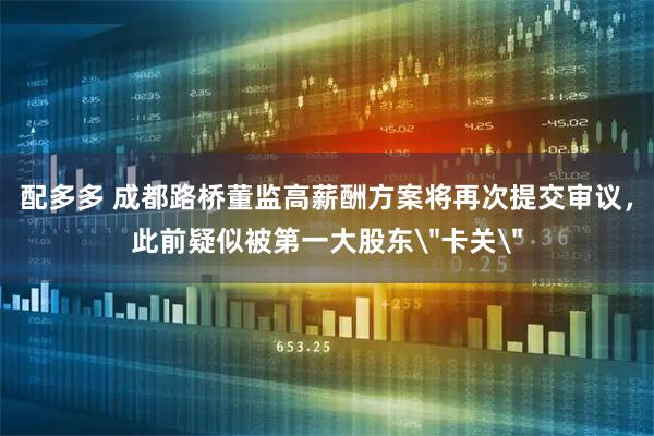 配多多 成都路桥董监高薪酬方案将再次提交审议，此前疑似被第一大股东＂卡关＂