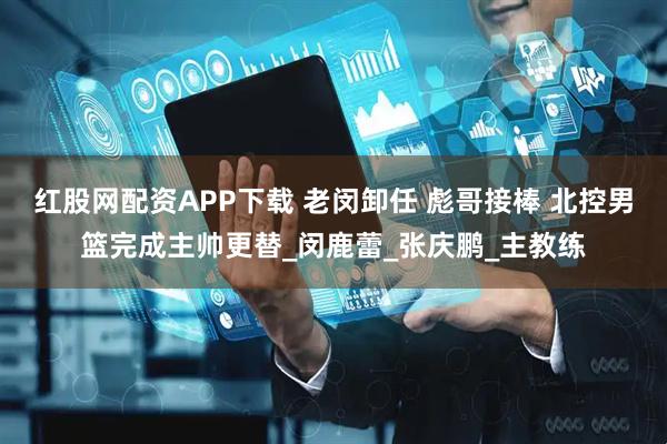 红股网配资APP下载 老闵卸任 彪哥接棒 北控男篮完成主帅更替_闵鹿蕾_张庆鹏_主教练