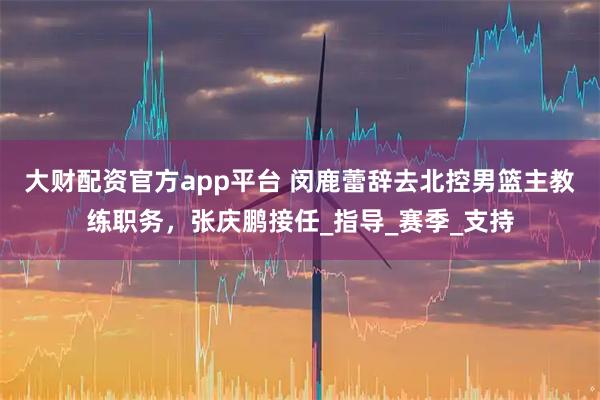 大财配资官方app平台 闵鹿蕾辞去北控男篮主教练职务，张庆鹏接任_指导_赛季_支持