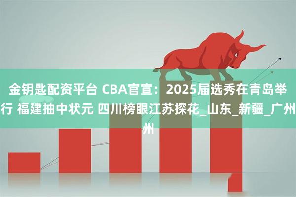 金钥匙配资平台 CBA官宣：2025届选秀在青岛举行 福建抽中状元 四川榜眼江苏探花_山东_新疆_广州