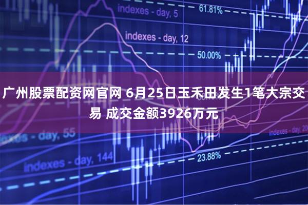 广州股票配资网官网 6月25日玉禾田发生1笔大宗交易 成交金额3926万元