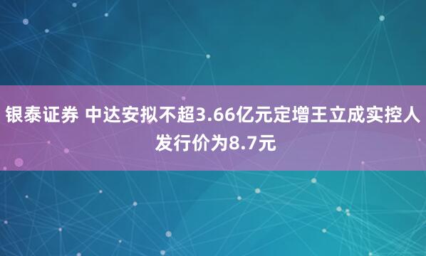银泰证券 中达安拟不超3.66亿元定增王立成实控人 发行价为8.7元