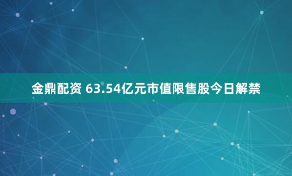 金鼎配资 63.54亿元市值限售股今日解禁