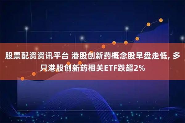 股票配资资讯平台 港股创新药概念股早盘走低, 多只港股创新药相关ETF跌超2%