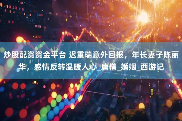 炒股配资资金平台 迟重瑞意外回报，年长妻子陈丽华，感情反转温暖人心_唐僧_婚姻_西游记