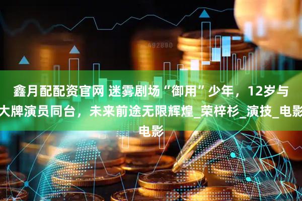鑫月配配资官网 迷雾剧场“御用”少年，12岁与大牌演员同台，未来前途无限辉煌_荣梓杉_演技_电影