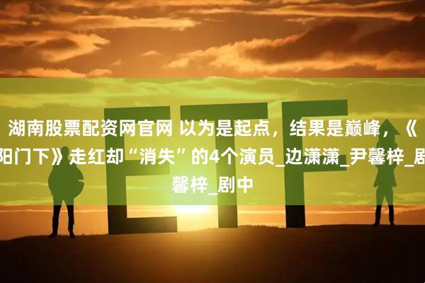 湖南股票配资网官网 以为是起点，结果是巅峰，《正阳门下》走红却“消失”的4个演员_边潇潇_尹馨梓_剧中