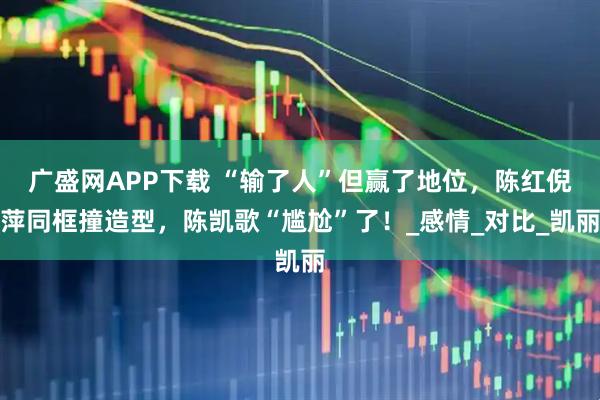 广盛网APP下载 “输了人”但赢了地位，陈红倪萍同框撞造型，陈凯歌“尴尬”了！_感情_对比_凯丽