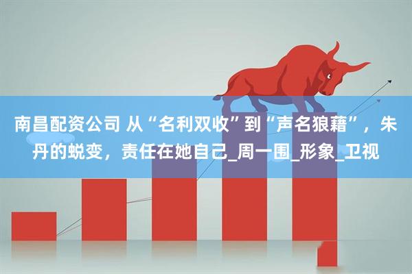 南昌配资公司 从“名利双收”到“声名狼藉”，朱丹的蜕变，责任在她自己_周一围_形象_卫视