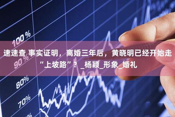 速速查 事实证明，离婚三年后，黄晓明已经开始走“上坡路”？_杨颖_形象_婚礼