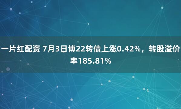 一片红配资 7月3日博22转债上涨0.42%，转股溢价率185.81%