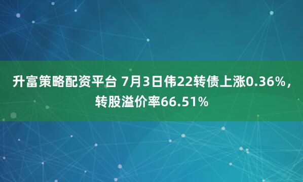 升富策略配资平台 7月3日伟22转债上涨0.36%，转股溢价率66.51%
