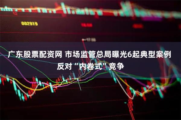 广东股票配资网 市场监管总局曝光6起典型案例 反对“内卷式”竞争