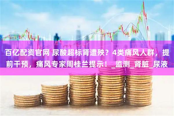 百亿配资官网 尿酸超标肾遭殃？4类痛风人群，提前干预，痛风专家周桂兰提示！_监测_肾脏_尿液