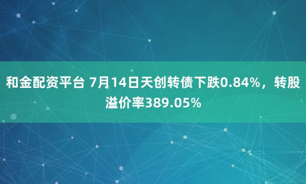 和金配资平台 7月14日天创转债下跌0.84%，转股溢价率389.05%