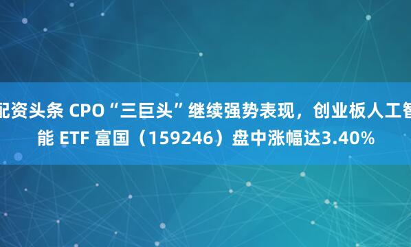 配资头条 CPO“三巨头”继续强势表现，创业板人工智能 ETF 富国（159246）盘中涨幅达3.40%