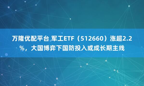万隆优配平台 军工ETF（512660）涨超2.2%，大国博弈下国防投入或成长期主线