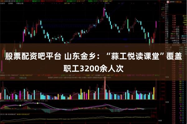股票配资吧平台 山东金乡：“蒜工悦读课堂”覆盖职工3200余人次