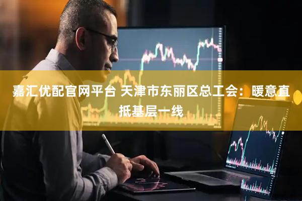 嘉汇优配官网平台 天津市东丽区总工会：暖意直抵基层一线