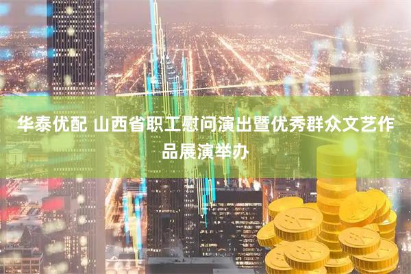 华泰优配 山西省职工慰问演出暨优秀群众文艺作品展演举办