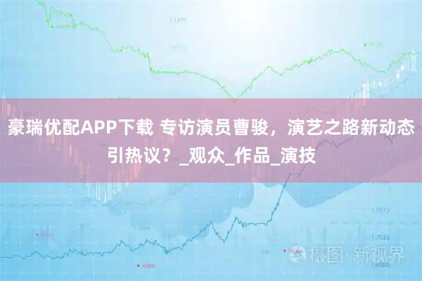豪瑞优配APP下载 专访演员曹骏，演艺之路新动态引热议？_观众_作品_演技
