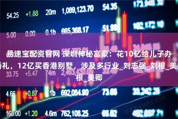 易速宝配资官网 深圳神秘富豪：花10亿给儿子办婚礼，12亿买香港别墅，涉及多行业_刘志强_刘根_美卿