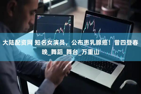 大陆配资网 知名女演员，公布患乳腺癌！曾四登春晚_舞蹈_舞台_万重山