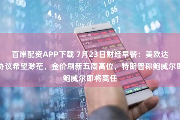 百岸配资APP下载 7月23日财经早餐：美欧达成贸易协议希望渺茫，金价刷新五周高位，特朗普称鲍威尔即将离任