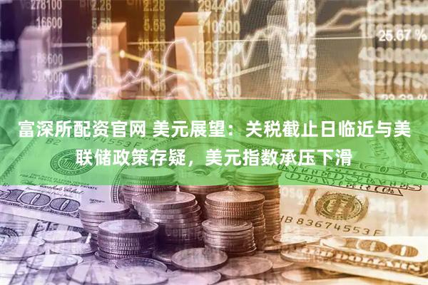 富深所配资官网 美元展望：关税截止日临近与美联储政策存疑，美元指数承压下滑
