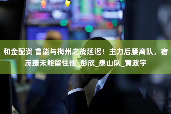 和金配资 鲁能与梅州之战延迟！主力后腰离队，宿茂臻未能留住他_彭欣_泰山队_黄政宇