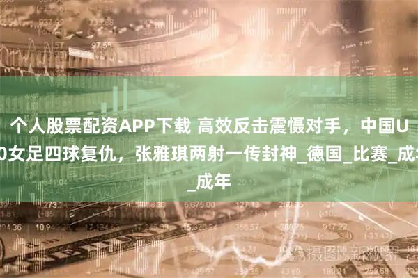 个人股票配资APP下载 高效反击震慑对手，中国U20女足四球复仇，张雅琪两射一传封神_德国_比赛_成年