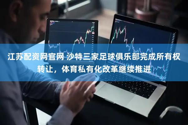 江苏配资网官网 沙特三家足球俱乐部完成所有权转让，体育私有化改革继续推进