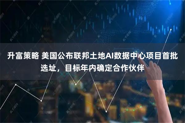 升富策略 美国公布联邦土地AI数据中心项目首批选址，目标年内确定合作伙伴
