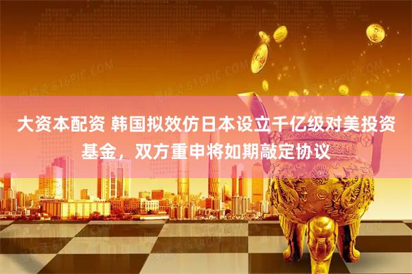 大资本配资 韩国拟效仿日本设立千亿级对美投资基金，双方重申将如期敲定协议