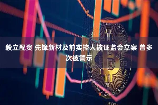 毅立配资 先锋新材及前实控人被证监会立案 曾多次被警示