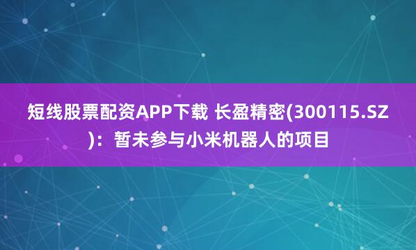 短线股票配资APP下载 长盈精密(300115.SZ)：暂未参与小米机器人的项目
