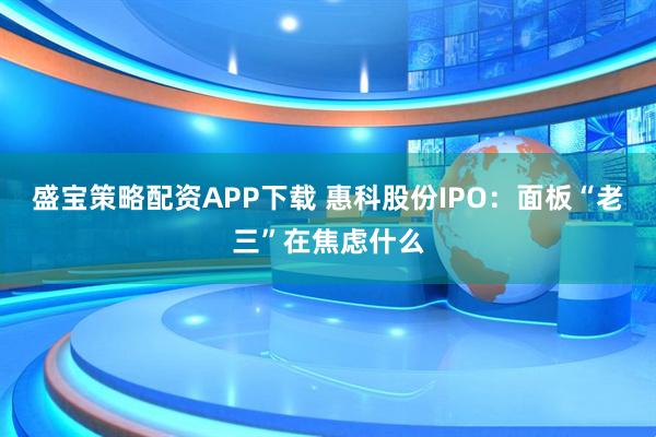 盛宝策略配资APP下载 惠科股份IPO：面板“老三”在焦虑什么