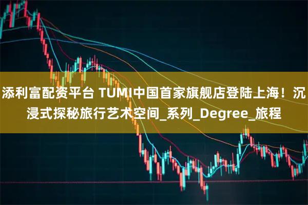 添利富配资平台 TUMI中国首家旗舰店登陆上海！沉浸式探秘旅行艺术空间_系列_Degree_旅程
