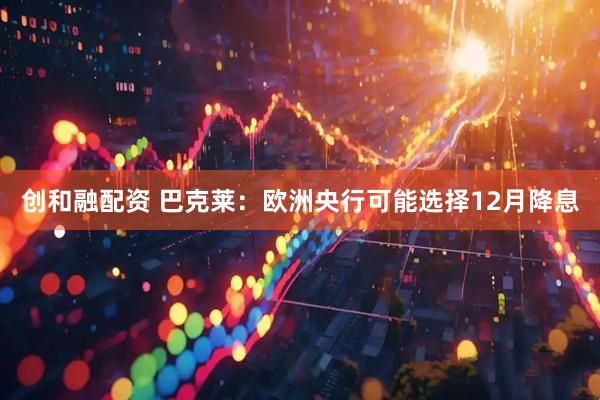 创和融配资 巴克莱：欧洲央行可能选择12月降息